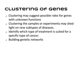 Clustering of genes
●   Clustering may suggest possible roles for genes
    with unknown functions
●   Clustering the samples or experiments may shed
    light on new subtypes of diseases.
●   Identify which type of treatment is suited for a
    specific type of cancer.
●   Building genetic networks
 