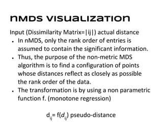 nMDS visualization
Input (Dissimilarity Matrix=|ij|) actual distance
 ● In nMDS, only the rank order of entries is

   assumed to contain the significant information.
 ● Thus, the purpose of the non-metric MDS

   algorithm is to find a configuration of points
   whose distances reflect as closely as possible
   the rank order of the data.
 ● The transformation is by using a non parametric

   function f. (monotone regression)

             dij= f(dij) pseudo-distance
 