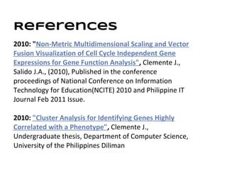 References
2010: "Non-Metric Multidimensional Scaling and Vector
Fusion Visualization of Cell Cycle Independent Gene
Expressions for Gene Function Analysis", Clemente J.,
Salido J.A., (2010), Published in the conference
proceedings of National Conference on Information
Technology for Education(NCITE) 2010 and Philippine IT
Journal Feb 2011 Issue.

2010: "Cluster Analysis for Identifying Genes Highly
Correlated with a Phenotype", Clemente J.,
Undergraduate thesis, Department of Computer Science,
University of the Philippines Diliman
 