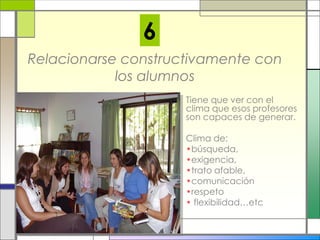Relacionarse constructivamente con
los alumnos
Tiene que ver con el
clima que esos profesores
son capaces de generar.
Clima de:
•búsqueda,
•exigencia,
•trato afable,
•comunicación
•respeto
• flexibilidad…etc
6
 