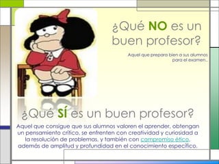 ¿Qué NO es un
buen profesor?
Aquel que consigue que sus alumnos valoren el aprender, obtengan
un pensamiento crítico, se enfrenten con creatividad y curiosidad a
la resolución de problemas, y también con compromiso ético,
además de amplitud y profundidad en el conocimiento específico.
Aquel que prepara bien a sus alumnos
para el examen..
¿Qué SÍ es un buen profesor?
 
