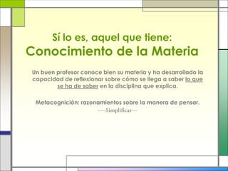 Sí lo es, aquel que tiene:
Conocimiento de la Materia
Un buen profesor conoce bien su materia y ha desarrollado la
capacidad de reflexionar sobre cómo se llega a saber lo que
se ha de saber en la disciplina que explica.
Metacognición: razonamientos sobre la manera de pensar.
 