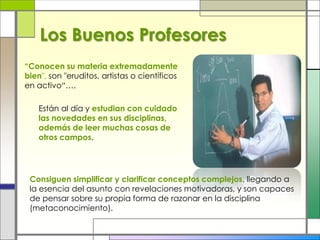 “Conocen su materia extremadamente
bien", son "eruditos, artistas o científicos
en activo“….
Están al día y estudian con cuidado
las novedades en sus disciplinas,
además de leer muchas cosas de
otros campos.
Consiguen simplificar y clarificar conceptos complejos, llegando a
la esencia del asunto con revelaciones motivadoras, y son capaces
de pensar sobre su propia forma de razonar en la disciplina
(metaconocimiento).
Los Buenos Profesores
 