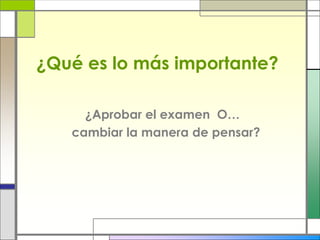 ¿Qué es lo más importante?
¿Aprobar el examen O…
cambiar la manera de pensar?
 