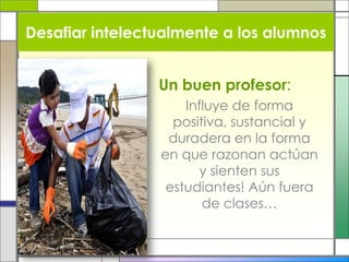 Un buen profesor:
Influye de forma
positiva, sustancial y
duradera en la forma
en que razonan actúan
y sienten sus
estudiantes! Aún fuera
de clases…
Desafiar intelectualmente a los alumnos
 