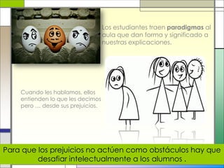 Los estudiantes traen paradigmas al
aula que dan forma y significado a
nuestras explicaciones.
Cuando les hablamos, ellos
entienden lo que les decimos
pero … desde sus prejuicios.
Para que los prejuicios no actúen como obstáculos hay que
desafiar intelectualmente a los alumnos .
 