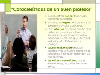 “Características de un buen profesor”
 No muestran poder alguno sino
generan confianza.
 Establecen reglas aunque éstas se
pueden cambiar y ajustarse.
 Son abiertos de modo que hablan
sobre sus errores, problemas o
frustraciones así como sobre las
técnicas de estudio que utilizan al
estudiar, etc. Reflexionan y
corrigen
 Muestran humildad analizan
cuánto más se puede hacer en la
docencia y también aprenden de
sus alumnos.
 Muestran su entusiasmo por la
enseñanza y seguridad ante los
retos.
 