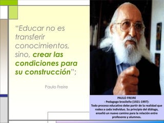 “Educar no es
transferir
conocimientos,
sino, crear las
condiciones para
su construcción”;
Paulo Freire
PAULO FREIRE
- Pedagogo brasileño (1921-1997)-
Todo proceso educativo debe partir de la realidad que
rodea a cada individuo. Su principio del diálogo,
enseñó un nuevo camino para la relación entre
profesores y alumnos.
 