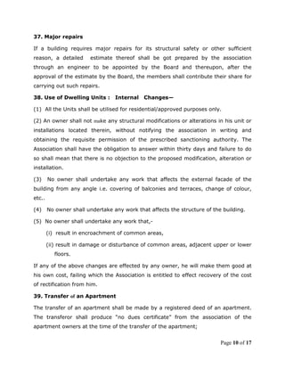 37. Major repairs

If a building requires major repairs for its structural safety or other sufficient
reason, a detailed      estimate thereof shall be got prepared by the association
through an engineer to be appointed by the Board and thereupon, after the
approval of the estimate by the Board, the members shall contribute their share for
carrying out such repairs.

38. Use of Dwelling Units :       Internal   Changes—

(1) All the Units shall be utilised for residential/approved purposes only.

(2) An owner shall not make any structural modifications or alterations in his unit or
installations located therein, without notifying the association in writing and
obtaining the requisite permission of the prescribed sanctioning authority. The
Association shall have the obligation to answer within thirty days and failure to do
so shall mean that there is no objection to the proposed modification, alteration or
installation.

(3)     No owner shall undertake any work that affects the external facade of the
building from any angle i.e. covering of balconies and terraces, change of colour,
etc..

(4)     No owner shall undertake any work that affects the structure of the building.

(5) No owner shall undertake any work that,-

        (i) result in encroachment of common areas,

        (ii) result in damage or disturbance of common areas, adjacent upper or lower
           floors.

If any of the above changes are effected by any owner, he will make them good at
his own cost, failing which the Association is entitled to effect recovery of the cost
of rectification from him.

39. Transfer of an Apartment

The transfer of an apartment shall be made by a registered deed of an apartment.
The transferor shall produce “no dues certificate” from the association of the
apartment owners at the time of the transfer of the apartment;


                                                                           Page 10 of 17
 