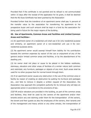 Provided that if the certificate is not granted and its refusal is not communicated
within 15 days after the receipt of the application for its grant, it shall be deemed
that the No Dues Certificate has been granted by the Association

Provided further that the transferor of an apartment owner shall pay ½ percent of
the transfer value to the association for transferring his apartment to his
prospective buyer and such amount shall be kept in a fund by the association for
being used in future for the major repairs of the building.

40. Use of Apartments, Common Areas and Facilities and Limited Common
Areas and Facilities—

(1) An apartment owner of a residential unit shall use it for only residential purpose
and similarly, an apartment owner of a non-residential unit use it for non-
residential purposes alone.

(2) No apartment owner would exempt himself from liability for his contribution
towards the common expenses by waiver of the use or enjoyment of any of the
general and/or limited common areas and facilities, or by the abandonment of his
dwelling unit.

(3) An owner shall not place or cause to be placed in the lobbies vestibules,
stairways, elevators and other areas of facilities of a similar nature both common
and restricted, any furniture, packages or objects of any kind. Such areas shall be
used for no other purpose than for normal transit through them.

(4) If an apartment owner causes any obstruction in the use of the common area or
facility by reason of creating an obstruction by putting his furniture and packages
etc., and fails to remove it despite a written request of the Association, the
Association may approach the competent authority for its removal who will take an
appropriate action in accordance to the provisions of law.

(5)If lift and/or elevators are provided in the building, as part of the common areas
and facilities, they shall be used by the owners of the apartment and/or their
tenants and/or any one claiming under them for the transportation of the owners,
the tenant and their guests as also the employees of the owners, their tenants and
of the management and heavy article or any other articles, the transportation of


                                                                         Page 11 of 17
 