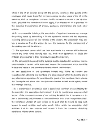 which in the lift or elevator along with the owners, tenants or their guests or the
employees shall cause discomfort or inconvenience to other users of the lift or the
elevators, shall be transported only with the lifts or elevator are not in use by other
users; provided this restriction shall not apply, if an elevator or lift is provided for
the exclusive transportation of articles, packages, merchandise and such other
objects.

(6) In non-residential buildings, the association of apartment owners may manage
the parking space by earmarking it for the apartment owners and also separately
reserving parking space for the vehicles of the visitors. The association may also
levy a parking fee from the visitors to meet the expenses for the management of
the parking space of the visitors..

(7) The apartment owners shall use their apartments in a manner which does not
spread any smell while cooking food etc. from their apartment to cause any
irritation or annoyance to their neighbouring apartment owners.

(8) The convenient shops within the building shall be regulated in a manner that no
inconvenience is caused to the apartment owners. Such convenient shops should be
to cater the needs of the apartment owners and not the outsiders..

(9) The association of the apartment owners may frame its scheme and
regulations for admitting the members of a club situated within the building and it
may also frame regulations for permitting the guest of the members. Such scheme
and the regulations would bind the apartment owners as well as the agency which
may manage the club.

(10) If the terrace of a building / block is declared as ‘common area and facility’ by
the promoter, the association shall maintain it and its maintenance expenses shall
be part of the common expenses of the building. Provided that if the terrace or its
part is declared by the promoter as ‘limited common area’ or an ‘independent area’,
the beneficiary /holder of such terrace or its part shall be bound to keep such
terrace in good condition and water proof, failing which the association shall
maintain it at its own expense and recover it from the concerned defaulting
beneficiary /holder of the terrace.



                                                                           Page 12 of 17
 