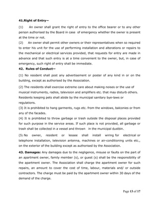 41.Right of Entry—

(1)      An owner shall grant the right of entry to the office bearer or to any other
person authorised by the Board in case of emergency whether the owner is present
at the time or not.
(2)      An owner shall permit other owners or their representatives when so required
to enter his unit for the use of performing installation and alterations or repairs to
the mechanical or electrical services provided, that requests for entry are made in
advance and that such entry is at a time convenient to the owner, but, in case of
emergency, such right of entry shall be immediate.
42. Rules of Conduct—

(1) No resident shall post any advertisement or poster of any kind in or on the
building, except as authorised by the Association.

(2) The residents shall exercise extreme care about making noises or the use of
musical instruments, radios, television and amplifiers etc. that may disturb others.
Residents keeping pets shall abide by the municipal sanitary bye-laws or
regulations.
(3) It is prohibited to hang garments, rugs etc. from the windows, balconies or from
any of the facades.
(4) It is prohibited to throw garbage or trash outside the disposal places provided
for such purpose in the service areas. If such place is not provided, all garbage or
trash shall be collected in a vessel and thrown        in the municipal dustbin.

(5) No     owner,     resident   or   lessee   shall     install   wiring for   electrical or
telephone installation, television antenna, machines or air-conditioning units etc.,
on the exterior of the building except as authorised by the Association.

43. Damages: Any damages due to the negligence, misuse or faults on the part of
an apartment owner, family member (s), or guest (s) shall be the responsibility of
the apartment owner. The Association shall charge the apartment owner for such
repairs, an amount to cover the cost of time, labour, materials and/ or outside
contractors. The charge must be paid by the apartment owner within 30 days of the
demand of the charge.



                                                                                Page 13 of 17
 