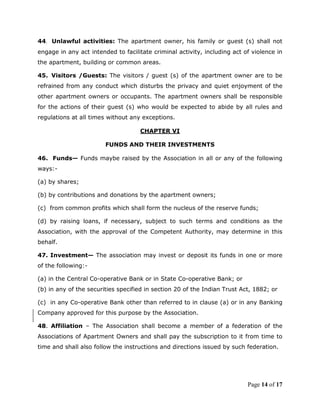 44. Unlawful activities: The apartment owner, his family or guest (s) shall not
engage in any act intended to facilitate criminal activity, including act of violence in
the apartment, building or common areas.

45. Visitors /Guests: The visitors / guest (s) of the apartment owner are to be
refrained from any conduct which disturbs the privacy and quiet enjoyment of the
other apartment owners or occupants. The apartment owners shall be responsible
for the actions of their guest (s) who would be expected to abide by all rules and
regulations at all times without any exceptions.

                                    CHAPTER VI

                        FUNDS AND THEIR INVESTMENTS

46. Funds— Funds maybe raised by the Association in all or any of the following
ways:-

(a) by shares;

(b) by contributions and donations by the apartment owners;

(c) from common profits which shall form the nucleus of the reserve funds;

(d) by raising loans, if necessary, subject to such terms and conditions as the
Association, with the approval of the Competent Authority, may determine in this
behalf.

47. Investment— The association may invest or deposit its funds in one or more
of the following:-

(a) in the Central Co-operative Bank or in State Co-operative Bank; or
(b) in any of the securities specified in section 20 of the Indian Trust Act, 1882; or

(c) in any Co-operative Bank other than referred to in clause (a) or in any Banking
Company approved for this purpose by the Association.

48. Affiliation – The Association shall become a member of a federation of the
Associations of Apartment Owners and shall pay the subscription to it from time to
time and shall also follow the instructions and directions issued by such federation.




                                                                           Page 14 of 17
 