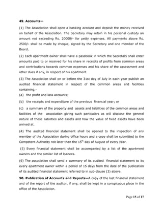 49. Accounts—

(1) The Association shall open a banking account and deposit the money received
on behalf of the Association. The Secretary may retain in his personal custody an
amount not exceeding Rs. 20000/- for petty expenses. All payments above Rs.
2500/- shall be made by cheque, signed by the Secretary and one member of the
Board.

(2) Each apartment owner shall have a passbook in which the Secretary shall enter
amounts paid to or received for his share in receipts of profits from common areas
and contributions towards common expenses and his share of the assessment and
other dues if any, in respect of his apartment.

(3) The Association shall on or before the 31st day of July in each year publish an
audited financial statement in respect of the common areas and facilities
containing,-
(a) the profit and loss accounts;

(b) the receipts and expenditure of the previous financial year; or

(c)   a summary of the property and assets and liabilities of the common areas and
facilities of the   association giving such particulars as will disclose the general
nature of these liabilities and assets and how the value of fixed assets have been
arrived at.

(4) The audited financial statement shall be opened to the inspection of any
member of the Association during office hours and a copy shall be submitted to the
Competent Authority not later than the 15th day of August of every year.

(5) Every financial statement shall be accompanied by a list of the apartment
owners and the similar list of loanees.

(6) The association shall send a summary of its audited financial statement to its
every apartment owner within a period of 15 days from the date of the publication
of its audited financial statement referred to in sub-clause (3) above.

50. Publication of Accounts and Reports—A copy of the last financial statement
and of the report of the auditor, if any, shall be kept in a conspicuous place in the
office of the Association.

                                                                          Page 15 of 17
 