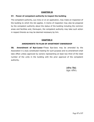 CHAPTER IX

57.   Power of competent authority to inspect the building

The competent authority, suo motu or on an application, may make an inspection of
the building to which the Act applies. A memo of inspection may also be prepared
by the competent authority about the status of the building including the common
areas and facilities and, thereupon, the competent authority may take such action
in respect thereto as may be deemed necessary by him.



                                  CHAPTER X

             AMENDMENTS TO PLAN OF APARTMENT OWNERSHIP

58.   Amendment of Bye-Laws—These Bye-laws may be amended by the
Association in a duly constituted meeting for such purpose and no amendment shall
take effect unless approved by owners representing at least two third of the total
number of the units in the building with the prior approval of the competent
authority.



                                                               ¼johUnz flag½
                                                               izeq[k lfpoA




                                                                       Page 17 of 17
 