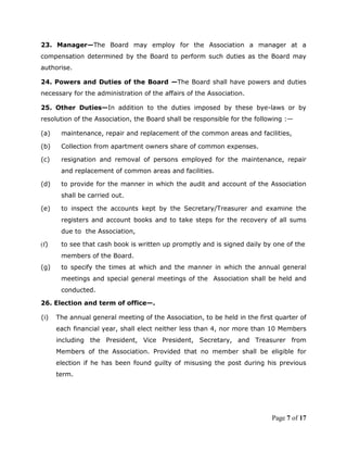 23. Manager—The Board may employ for the Association a manager at a
compensation determined by the Board to perform such duties as the Board may
authorise.

24. Powers and Duties of the Board —The Board shall have powers and duties
necessary for the administration of the affairs of the Association.

25. Other Duties—In addition to the duties imposed by these bye-laws or by
resolution of the Association, the Board shall be responsible for the following :—

(a)    maintenance, repair and replacement of the common areas and facilities,

(b)    Collection from apartment owners share of common expenses.

(c)    resignation and removal of persons employed for the maintenance, repair
       and replacement of common areas and facilities.

(d)    to provide for the manner in which the audit and account of the Association
       shall be carried out.

(e)    to inspect the accounts kept by the Secretary/Treasurer and examine the
       registers and account books and to take steps for the recovery of all sums
       due to the Association,

(f)    to see that cash book is written up promptly and is signed daily by one of the
       members of the Board.
(g)    to specify the times at which and the manner in which the annual general
       meetings and special general meetings of the Association shall be held and
       conducted.

26. Election and term of office—.

(i)   The annual general meeting of the Association, to be held in the first quarter of
      each financial year, shall elect neither less than 4, nor more than 10 Members
      including the President, Vice President, Secretary, and Treasurer from
      Members of the Association. Provided that no member shall be eligible for
      election if he has been found guilty of misusing the post during his previous
      term.




                                                                           Page 7 of 17
 