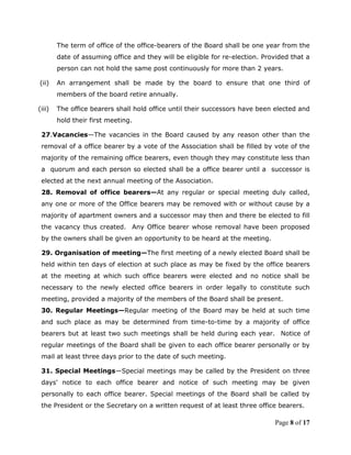 The term of office of the office-bearers of the Board shall be one year from the
        date of assuming office and they will be eligible for re-election. Provided that a
        person can not hold the same post continuously for more than 2 years.

(ii)    An arrangement shall be made by the board to ensure that one third of
        members of the board retire annually.

(iii)   The office bearers shall hold office until their successors have been elected and
        hold their first meeting.

 27.Vacancies—The vacancies in the Board caused by any reason other than the
 removal of a office bearer by a vote of the Association shall be filled by vote of the
 majority of the remaining office bearers, even though they may constitute less than
 a quorum and each person so elected shall be a office bearer until a successor is
 elected at the next annual meeting of the Association.
 28. Removal of office bearers—At any regular or special meeting duly called,
 any one or more of the Office bearers may be removed with or without cause by a
 majority of apartment owners and a successor may then and there be elected to fill
 the vacancy thus created. Any Office bearer whose removal have been proposed
 by the owners shall be given an opportunity to be heard at the meeting.

 29. Organisation of meeting—The first meeting of a newly elected Board shall be
 held within ten days of election at such place as may be fixed by the office bearers
 at the meeting at which such office bearers were elected and no notice shall be
 necessary to the newly elected office bearers in order legally to constitute such
 meeting, provided a majority of the members of the Board shall be present.
 30. Regular Meetings—Regular meeting of the Board may be held at such time
 and such place as may be determined from time-to-time by a majority of office
 bearers but at least two such meetings shall be held during each year. Notice of
 regular meetings of the Board shall be given to each office bearer personally or by
 mail at least three days prior to the date of such meeting.

 31. Special Meetings—Special meetings may be called by the President on three
 days' notice to each office bearer and notice of such meeting may be given
 personally to each office bearer. Special meetings of the Board shall be called by
 the President or the Secretary on a written request of at least three office bearers.

                                                                              Page 8 of 17
 
