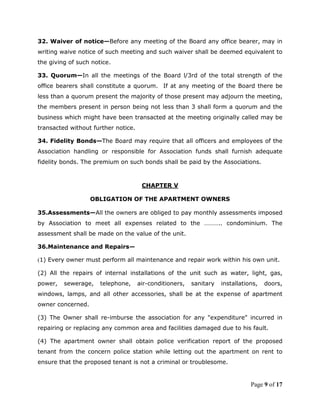 32. Waiver of notice—Before any meeting of the Board any office bearer, may in
writing waive notice of such meeting and such waiver shall be deemed equivalent to
the giving of such notice.

33. Quorum—In all the meetings of the Board l/3rd of the total strength of the
office bearers shall constitute a quorum. If at any meeting of the Board there be
less than a quorum present the majority of those present may adjourn the meeting,
the members present in person being not less than 3 shall form a quorum and the
business which might have been transacted at the meeting originally called may be
transacted without further notice.

34. Fidelity Bonds—The Board may require that all officers and employees of the
Association handling or responsible for Association funds shall furnish adequate
fidelity bonds. The premium on such bonds shall be paid by the Associations.



                                      CHAPTER V

                   OBLIGATION OF THE APARTMENT OWNERS

35.Assessments—All the owners are obliged to pay monthly assessments imposed
by Association to meet all expenses related to the ……….. condominium. The
assessment shall be made on the value of the unit.

36.Maintenance and Repairs—

(1) Every owner must perform all maintenance and repair work within his own unit.

(2) All the repairs of internal installations of the unit such as water, light, gas,
power,   sewerage,    telephone,     air-conditioners,   sanitary   installations,   doors,
windows, lamps, and all other accessories, shall be at the expense of apartment
owner concerned.

(3) The Owner shall re-imburse the association for any "expenditure" incurred in
repairing or replacing any common area and facilities damaged due to his fault.

(4) The apartment owner shall obtain police verification report of the proposed
tenant from the concern police station while letting out the apartment on rent to
ensure that the proposed tenant is not a criminal or troublesome.


                                                                               Page 9 of 17
 
