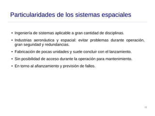 11
Particularidades de los sistemas espaciales
● Ingeniería de sistemas aplicable a gran cantidad de disciplinas.
● Industrias aeronáutica y espacial: evitar problemas durante operación,
gran seguridad y redundancias.
● Fabricación de pocas unidades y suele concluir con el lanzamiento.
● Sin posibilidad de acceso durante la operación para mantenimiento.
● En torno al afianzamiento y previsión de fallos.
 