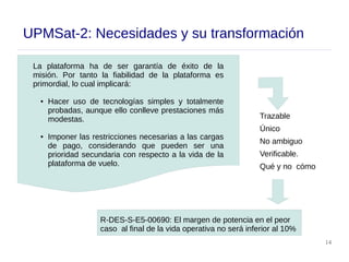 14
UPMSat-2: Necesidades y su transformación
R-DES-S-E5-00690: El margen de potencia en el peor
caso al final de la vida operativa no será inferior al 10%
La plataforma ha de ser garantía de éxito de la
misión. Por tanto la fiabilidad de la plataforma es
primordial, lo cual implicará:
● Hacer uso de tecnologías simples y totalmente
probadas, aunque ello conlleve prestaciones más
modestas.
● Imponer las restricciones necesarias a las cargas
de pago, considerando que pueden ser una
prioridad secundaria con respecto a la vida de la
plataforma de vuelo.
Trazable
Único
No ambiguo
Verificable.
Qué y no cómo
 