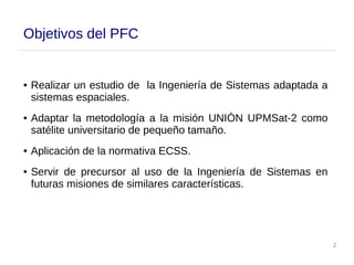 2
Objetivos del PFC
● Realizar un estudio de la Ingeniería de Sistemas adaptada a
sistemas espaciales.
● Adaptar la metodología a la misión UNIÓN UPMSat-2 como
satélite universitario de pequeño tamaño.
● Aplicación de la normativa ECSS.
● Servir de precursor al uso de la Ingeniería de Sistemas en
futuras misiones de similares características.
 