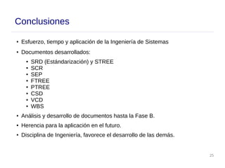 25
Conclusiones
● Esfuerzo, tiempo y aplicación de la Ingeniería de Sistemas
● Documentos desarrollados:
● SRD (Estándarización) y STREE
● SCR
● SEP
● FTREE
● PTREE
● CSD
● VCD
● WBS
● Análisis y desarrollo de documentos hasta la Fase B.
● Herencia para la aplicación en el futuro.
● Disciplina de Ingeniería, favorece el desarrollo de las demás.
 