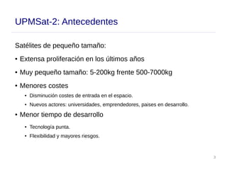 3
UPMSat-2: Antecedentes
Satélites de pequeño tamaño:
● Extensa proliferación en los últimos años
● Muy pequeño tamaño: 5-200kg frente 500-7000kg
● Menores costes
● Disminución costes de entrada en el espacio.
● Nuevos actores: universidades, emprendedores, paises en desarrollo.
● Menor tiempo de desarrollo
● Tecnología punta.
● Flexibilidad y mayores riesgos.
 