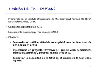 5
La misión UNIÓN UPMSat-2
● Promovido por el Instituto Universitario de Microgravedad “Ignacio Da Riva”,
ETSI Aeronáuticos, UPM.
● Comienzo: septiembre de 2010
● Lanzamiento esperado: primer semestre 2013.
● Objetivos:
● Desarrollar un satélite utilizable como plataforma de demostración
tecnológica en órbita.
● Implementar un proyecto formativo del que se vean beneficiados
profesores, alumnos y personal auxiliar de la UPM.
● Demostrar la capacidad de la UPM en el ámbito de la tecnología
espacial.
 