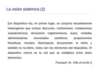 7
La visión sistémica (2)
[Un dispositivo es], en primer lugar, un conjunto resueltamente
heterogéneo que incluye discursos, instituciones, instalaciones
arquitectónicas, decisiones reglamentarias, leyes, medidas
administrativas, enunciados científicos, proposiciones
filosóficas, morales, filantrópicas, brevemente, lo dicho y
también lo no-dicho, éstos son los elementos del dispositivo. El
dispositivo mismo es la red que se establece entre estos
elementos.
Foucault, M., Dits et ecrits 3
 