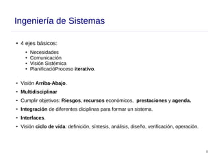 8
Ingeniería de Sistemas
● 4 ejes básicos:
● Necesidades
● Comunicación
● Visión Sistémica
● PlanificacióProceso iterativo.
● Visión Arriba-Abajo.
● Multidisciplinar
● Cumplir objetivos: Riesgos, recursos económicos, prestaciones y agenda.
● Integración de diferentes diciplinas para formar un sistema.
● Interfaces.
● Visión ciclo de vida: definición, síntesis, análisis, diseño, verificación, operación.
 