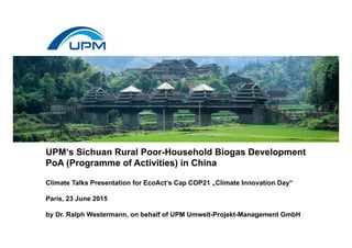 UPM‘s Sichuan Rural Poor-Household Biogas Development
PoA (Programme of Activities) in China
Climate Talks Presentation for EcoAct‘s Cap COP21 „Climate Innovation Day“
Paris, 23 June 2015
by Dr. Ralph Westermann, on behalf of UPM Umwelt-Projekt-Management GmbH
 