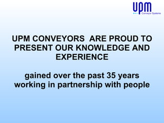 UPM CONVEYORS  ARE PROUD TO PRESENT OUR KNOWLEDGE AND EXPERIENCE gained over the past 35 years working in partnership with people Conveyor Systems 
