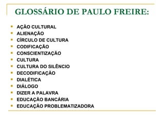 GLOSSÁRIO DE PAULO FREIRE:
 AÇÃO CULTURAL
 ALIENAÇÃO
 CÍRCULO DE CULTURA
 CODIFICAÇÃO
 CONSCIENTIZAÇÃO
 CULTURA
 CULTURA DO SILÊNCIO
 DECODIFICAÇÃO
 DIALÉTICA
 DIÁLOGO
 DIZER A PALAVRA
 EDUCAÇÃO BANCÁRIA
 EDUCAÇÃO PROBLEMATIZADORA
 