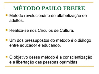 MÉTODO PAULO FREIRE
 Método revolucionário de alfabetização de
adultos.
 Realiza-se nos Círculos de Cultura.
 Um dos pressupostos do método é o diálogo
entre educador e educando.
 O objetivo desse método é a conscientização
e a libertação das pessoas oprimidas.
 