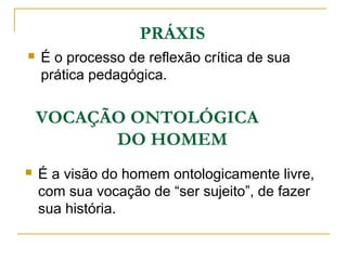 PRÁXIS
 É o processo de reflexão crítica de sua
prática pedagógica.
VOCAÇÃO ONTOLÓGICA
DO HOMEM
 É a visão do homem ontologicamente livre,
com sua vocação de “ser sujeito”, de fazer
sua história.
 