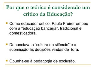 Por que o teórico é considerado um
crítico da Educação?
 Como educador crítico, Paulo Freire rompeu
com a “educação bancária”, tradicional e
domesticadora.
 Denunciava a “cultura do silêncio” e a
submissão às decisões vindas de fora.
 Opunha-se à pedagogia de exclusão.
 