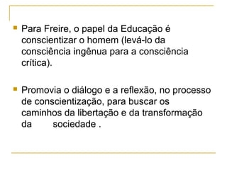  Para Freire, o papel da Educação é
conscientizar o homem (levá-lo da
consciência ingênua para a consciência
crítica).
 Promovia o diálogo e a reflexão, no processo
de conscientização, para buscar os
caminhos da libertação e da transformação
da sociedade .
 