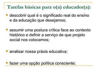 Tarefas básicas para o(a) educador(a):
 descobrir qual é o significado real do ensino
e da educação que desejamos;
 assumir uma postura crítica face ao contexto
histórico e definir a serviço de que projeto
social nos colocamos;
 analisar nossa práxis educativa;
 fazer uma opção política consciente;
 