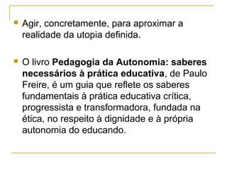  Agir, concretamente, para aproximar a
realidade da utopia definida.
 O livro Pedagogia da Autonomia: saberes
necessários à prática educativa, de Paulo
Freire, é um guia que reflete os saberes
fundamentais à prática educativa crítica,
progressista e transformadora, fundada na
ética, no respeito à dignidade e à própria
autonomia do educando.
 