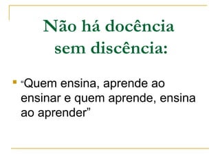 Não há docência
sem discência:

“Quem ensina, aprende ao
ensinar e quem aprende, ensina
ao aprender”
 