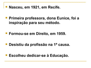  Nasceu, em 1921, em Recife.
 Primeira professora, dona Eunice, foi a
inspiração para seu método.
 Formou-se em Direito, em 1959.
 Desistiu da profissão na 1ª causa.
 Escolheu dedicar-se à Educação.
 