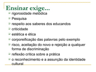 Ensinar exige...
 rigorosidade metódica
 Pesquisa
 respeito aos saberes dos educandos
 criticidade
 estética e ética
 corporeificação das palavras pelo exemplo
 risco, aceitação do novo e rejeição a qualquer
forma de discriminação
 reflexão crítica sobre a prática
 o reconhecimento e a assunção da identidade
cultural
 