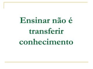 Ensinar não é
transferir
conhecimento
 