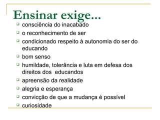 Ensinar exige... consciência do inacabado
 o reconhecimento de ser
 condicionado respeito à autonomia do ser do
educando
 bom senso
 humildade, tolerância e luta em defesa dos
direitos dos educandos
 apreensão da realidade
 alegria e esperança
 convicção de que a mudança é possível
 curiosidade
 