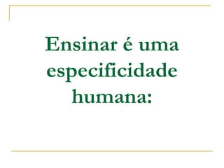 Ensinar é uma
especificidade
humana:
 