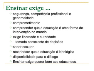 Ensinar exige ...
 segurança, competência profissional e
generosidade
 comprometimento
 compreender que a educação é uma forma de
intervenção no mundo
 exige liberdade e autoridade
 tomada consciente de decisões
 saber escutar
 reconhecer que a educação é ideológica
 disponibilidade para o diálogo
 Ensinar exige querer bem aos educandos
 