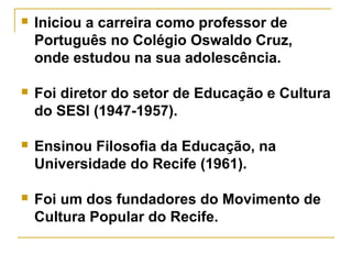  Iniciou a carreira como professor de
Português no Colégio Oswaldo Cruz,
onde estudou na sua adolescência.
 Foi diretor do setor de Educação e Cultura
do SESI (1947-1957).
 Ensinou Filosofia da Educação, na
Universidade do Recife (1961).
 Foi um dos fundadores do Movimento de
Cultura Popular do Recife.
 