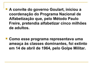  A convite do governo Goulart, iniciou a
coordenação do Programa Nacional de
Alfabetização que, pelo Método Paulo
Freire, pretendia alfabetizar cinco milhões
de adultos.
 Como esse programa representava uma
ameaça às classes dominantes, foi extinto
em 14 de abril de 1964, pelo Golpe Militar.
 