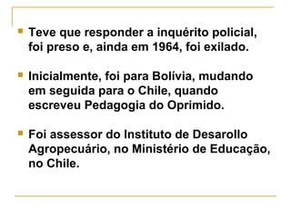  Teve que responder a inquérito policial,
foi preso e, ainda em 1964, foi exilado.
 Inicialmente, foi para Bolívia, mudando
em seguida para o Chile, quando
escreveu Pedagogia do Oprimido.
 Foi assessor do Instituto de Desarollo
Agropecuário, no Ministério de Educação,
no Chile.
 