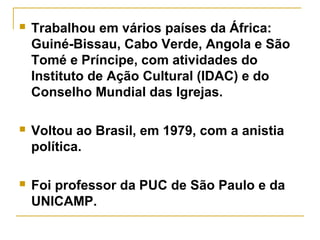  Trabalhou em vários países da África:
Guiné-Bissau, Cabo Verde, Angola e São
Tomé e Príncipe, com atividades do
Instituto de Ação Cultural (IDAC) e do
Conselho Mundial das Igrejas.
 Voltou ao Brasil, em 1979, com a anistia
política.
 Foi professor da PUC de São Paulo e da
UNICAMP.
 